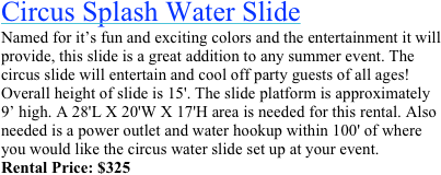 Double Splash Water Slide&#10;This slide is a great addition to any summer event. The double splash slide will entertain and cool off kids the entire day! For  ages 15 &amp; Under. Overall height of slide is 16'. The slide platform is about 10’ high. A 20' L x 20' W x 17' H area is needed. Also needed is a power outlet and water hookup within 100'.&#10;Rental Price: $449